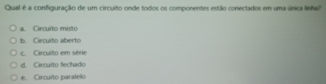 Qual é a configuração de um circuito onde todos os componentes estão conectados em uma única linha?
a. Circuito misto
b. Circuito aberto
c. Circuito em série
d. Circuito fechado
e. Circuito paralelo