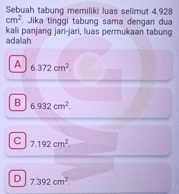 Sebuah tabung memiliki luas selimut 4.928
cm^2. Jika tinggi tabung sama dengan dua
kali panjang jari-jari, luas permukaan tabung
adalah
A 6.372cm^2.
B 6.932cm^2.
C 7.192cm^2.
D 7.392cm^2.