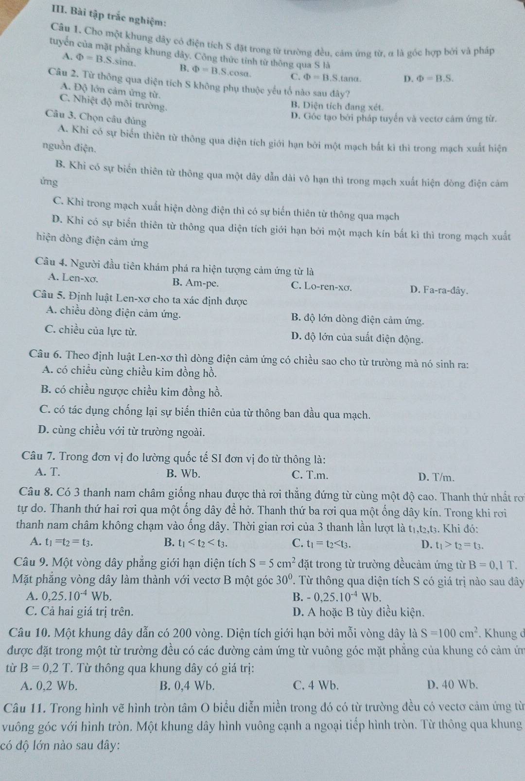 Bài tập trắc nghiệm:
Câu 1. Cho một khung dây có điện tích S đặt trong từ trường đều, cảm ứng từ, α là góc hợp bởi và pháp
tuyển của mặt phẳng khung đây. Cộng thức tinh từ thông qua S là Phi =B.S.
A. Phi =B.S.sina. B. Phi =B.S cosa. C. Phi =B.S.tan alpha . D.
Câu 2. Từ thông qua diện tích S không phụ thuộc yểu tố nào sau đây?
A. Độ lớn cảm ứng từ.
C. Nhiệt độ môi trường.
B. Diện tích đang xét.
Câu 3. Chọn câu đúng
D. Góc tạo bởi pháp tuyển và vectơ cảm ứng từ.
A. Khi có sự biến thiên từ thông qua diện tích giới hạn bởi một mạch bất kì thì trong mạch xuất hiện
nguồn điện.
B. Khi có sự biến thiên từ thông qua một dây dẫn dài vô hạn thì trong mạch xuất hiện dòng điện cảm
ứng
C. Khi trong mạch xuất hiện dòng điện thì có sự biến thiên từ thông qua mạch
D. Khi có sự biến thiên từ thông qua diện tích giới hạn bởi một mạch kín bất kì thì trong mạch xuất
hiện dòng điện cảm ứng
Câu 4. Người đầu tiên khám phá ra hiện tượng cảm ứng từ là
A. Len-xơ. B. Am-pe. C. Lo-ren-xơ. D. Fa-ra-đây.
Câu 5. Định luật Len-xơ cho ta xác định được
A. chiều dòng điện cảm ứng. B. độ lớn dòng điện cảm ứng.
C. chiều của lực từ. D. độ lớn của suất điện động.
Câu 6. Theo định luật Len-xơ thì dòng điện cảm ứng có chiều sao cho từ trường mả nó sinh ra:
A. có chiều cùng chiều kim đồng hồ.
B. có chiều ngược chiều kim đồng hồ.
C. có tác dụng chống lại sự biến thiên của từ thông ban đầu qua mạch.
D. cùng chiều với từ trường ngoài.
Câu 7. Trong đơn vị đo lường quốc tế SI đơn vị đo từ thông là:
A. T. B. Wb. C. T.m. D. T/m.
Câu 8. Có 3 thanh nam châm giống nhau được thả rơi thẳng đứng từ cùng một độ cao. Thanh thứ nhất rơ
tự do. Thanh thứ hai rơi qua một ống dây để hở. Thanh thứ ba rơi qua một ống dây kín. Trong khi rơi
thanh nam châm không chạm vào ống dây. Thời gian rơi của 3 thanh lần lượt là t₁,t₂,t3. Khi đó:
A. t_1=t_2=t_3. B. t_1 C. t_1=t_2 D. t_1>t_2=t_3.
Câu 9. Một vòng dây phẳng giới hạn diện tích S=5cm^2 đặt trong từ trường đềucảm ứng từ B=0,1T.
Mặt phẳng vòng dây làm thành với vectơ B một góc 30°. Từ thông qua diện tích S có giá trị nào sau đây
A. 0,25.10^(-4)Wb. B. -0,25.10^(-4)Wb.
C. Cả hai giá trị trên. D. A hoặc B tùy điều kiện.
Câu 10. Một khung dây dẫn có 200 vòng. Diện tích giới hạn bởi mỗi vòng dây là S=100cm^2. Khung d
được đặt trong một từ trường đều có các đường cảm ứng từ vuông góc mặt phăng của khung có cảm ứn
từ B=0,2T T. Từ thông qua khung dây có giá trị:
A. 0,2 Wb. B. 0,4 Wb. C. 4 Wb. D. 40 Wb.
Câu 11. Trong hình vẽ hình tròn tâm O biểu diễn miền trong đó có từ trường đều có vectơ cảm ứng từ
vuông góc với hình tròn. Một khung dây hình vuông cạnh a ngoại tiếp hình tròn. Từ thông qua khung
có độ lớn nào sau đây: