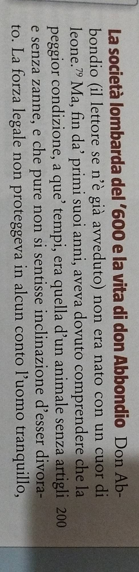 La società lombarda del ' 600 e la vita di don Abbondio Don Ab- 
bondio (il lettore se n’è già avveduto) non era nato con un cuor di 
leone.” Ma, fin da’ primi suoi anni, aveva dovuto comprendere che la 
peggior condizione, a que tempi, era quella d’un animale senza artigli 200
e senza zanne, e che pure non si sentisse inclinazione d’esser divora- 
to. La forza legale non proteggeva in alcun conto l’uomo tranquillo,