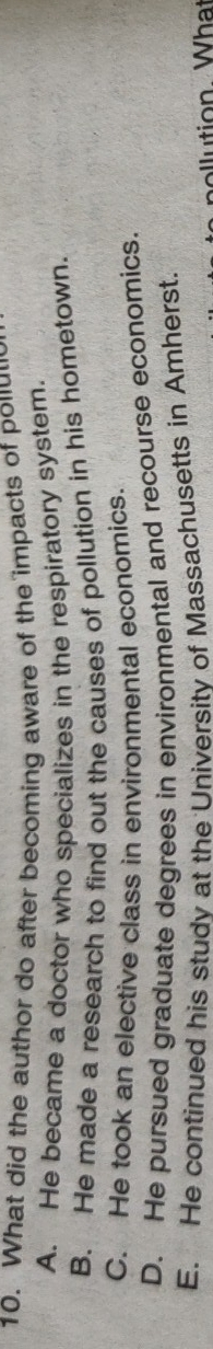 What did the author do after becoming aware of the impacts of polu'
A. He became a doctor who specializes in the respiratory system
B. He made a research to find out the causes of pollution in his hometown.
C. He took an elective class in environmental economics.
D. He pursued graduate degrees in environmental and recourse economics.
E. He continued his studv at the University of Massachusetts in Amherst.