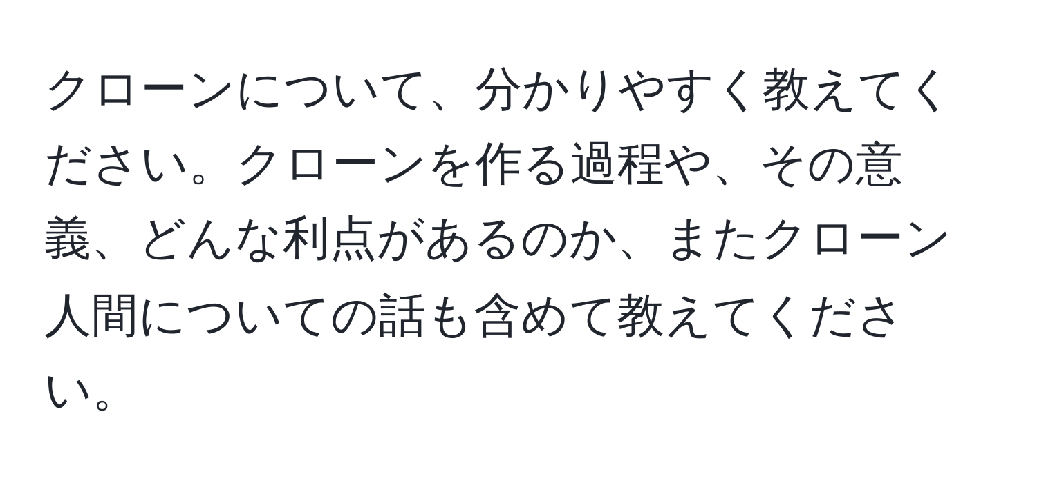 クローンについて、分かりやすく教えてください。クローンを作る過程や、その意義、どんな利点があるのか、またクローン人間についての話も含めて教えてください。