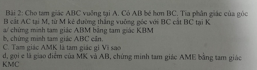 Cho tam giác ABC vuông tại A. Có AB bé hơn BC. Tia phân giác của góc
B cắt AC tại M, từ M kẻ dường thắng vuông góc với BC cắt BC tại K
a/ chứng minh tam giác ABM bằng tam giác KBM
b, chứng minh tam giác ABC cân. 
C. Tam giác AMK là tam giác gì Vì sao 
d, gọi e là giao điểm của MK và AB, chứng minh tam giác AME bằng tam giác
KMC