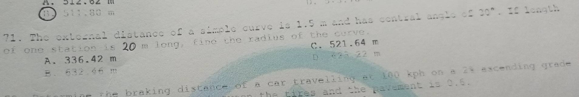 B. 511.80 m
71. The external distance of a simple curve is 1.5 m and has central angle of 30°. If longth
of one station is . 20 m long, find the radius of the curve.
C. 521.64 m
A. 336.42 m
D. 425 22 m
B、 632.46 m
gine the braking distance of a car travelling at 100 kph on a 21 ascending grade 
the tires and the pavement is 0.6.