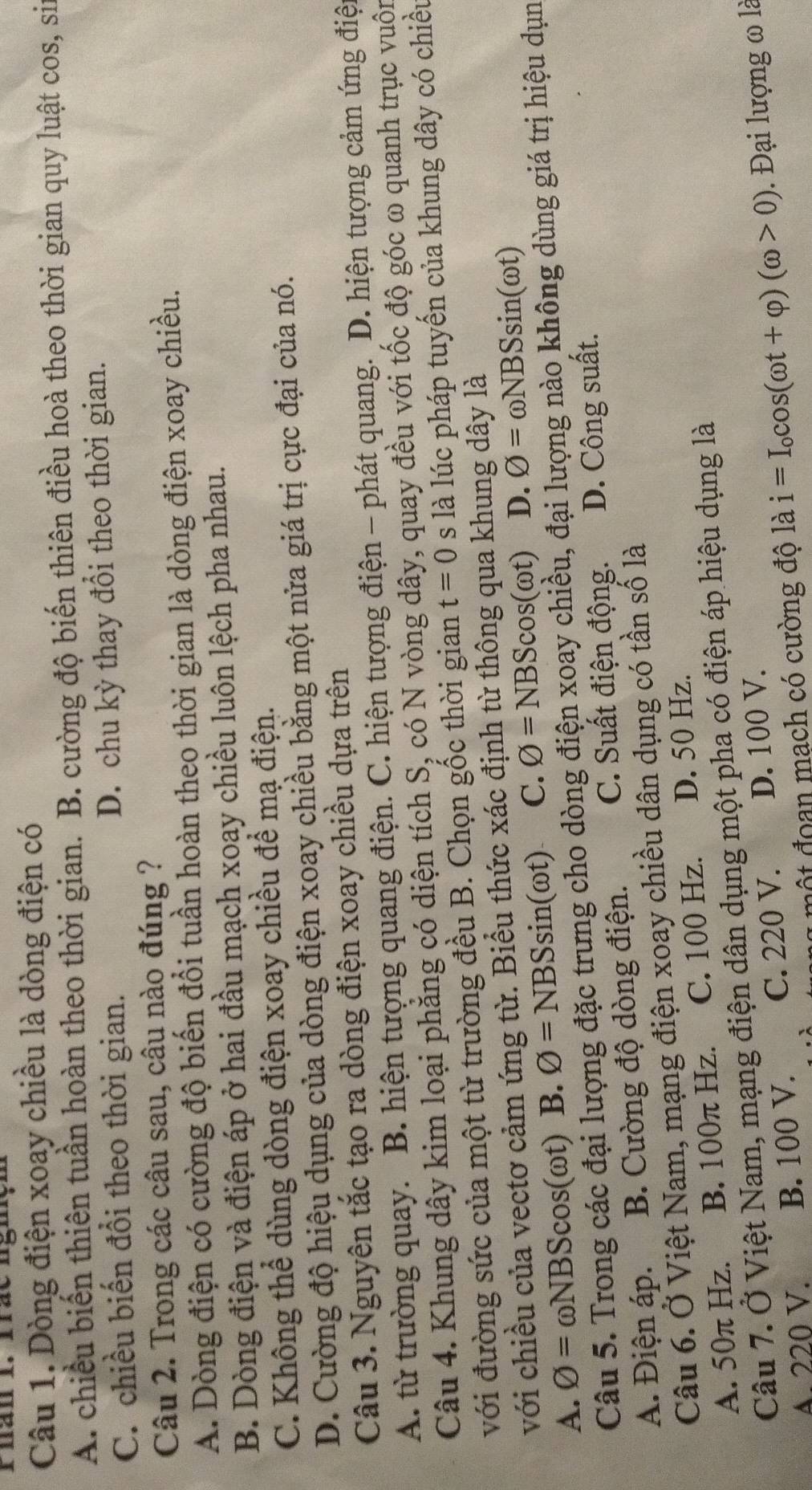Phan 1. frac ngiçn
Câu 1. Dòng điện xoay chiều là dòng điện có
A. chiều biến thiên tuần hoàn theo thời gian. B. cường độ biến thiên điều hoà theo thời gian quy luật cos, sin
C. chiều biến đổi theo thời gian. D. chu kỳ thay đổi theo thời gian.
Câu 2. Trong các câu sau, câu nào đúng ?
A. Dòng điện có cường độ biến đổi tuần hoàn theo thời gian là dòng điện xoay chiều.
B. Dòng điện và điện áp ở hai đầu mạch xoay chiều luôn lệch pha nhau.
C. Không thể dùng dòng điện xoay chiều để mạ điện.
D. Cường độ hiệu dụng của dòng điện xoay chiều bằng một nửa giá trị cực đại của nó.
Câu 3. Nguyên tắc tạo ra dòng điện xoay chiều dựa trên
A. từ trường quay. B. hiện tượng quang điện. C. hiện tượng điện - phát quang. D. hiện tượng cảm ứng điện
Câu 4. Khung dây kim loại phẳng có diện tích S, có N vòng dây, quay đều với tốc độ góc ω quanh trục vuộn
với đường sức của một từ trường đều B. Chọn gốc thời gian t=0 s là lúc pháp tuyến của khung dây có chiều
với chiều của vectơ cảm ứng từ. Biểu thức xác định từ thông qua khung dây là
A. O=omega NBScos ( Dt ) B. O=NBSsin (omega t) C. phi =NBScos (omega t) D. O=omega NBSsin (omega t)
Câu 5. Trong các đại lượng đặc trưng cho dòng điện xoay chiều, đại lượng nào không dùng giá trị hiệu dụn
A. Điện áp. B. Cường độ dòng điện. C. Suất điện động. D. Công suất.
Câu 6. Ở Việt Nam, mạng điện xoay chiều dân dụng có tần số là
A. 50π Hz. B. 100π Hz. C. 100 Hz. D. 50 Hz.
Câu 7. Ở Việt Nam, mạng điện dân dụng một pha có điện áp hiệu dụng là
A. 220 V. B. 100 V. C. 220 V. D. 100 V.
1  một đoan mạch có cường độ là i=I_ocos (omega t+varphi )(omega >0). Đại lượng ω là