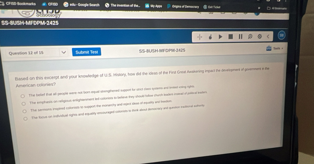 CFISD Bookmarks ) edu - Google Search The invention of the.. My Apps Origins of Democracy Exit Ticket A
Schoology
SS-8USH-MFDPM-2425
Question 12 of 15 Submit Test SS-8USH-MFDPM-2425 Tonts +
Based on this excerpt and your knowledge of U.S. History, how did the ideas of the First Great Awakening impact the development of government in the
American colonies?
The belief that all people were not born equal strengthened support for strict class systems and limited voting rights.
The emphasis on religious enlightenment led colonists to believe they should follow church leaders instead of political leaders.
The sermons inspired colonists to support the monarchy and reject ideas of equality and freedom.
The focus on individual rights and equality encouraged colonists to think about democracy and question traditional authority