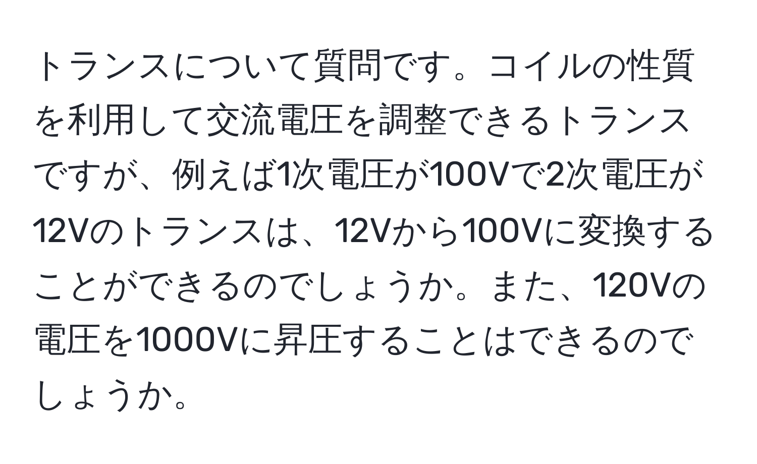 トランスについて質問です。コイルの性質を利用して交流電圧を調整できるトランスですが、例えば1次電圧が100Vで2次電圧が12Vのトランスは、12Vから100Vに変換することができるのでしょうか。また、120Vの電圧を1000Vに昇圧することはできるのでしょうか。