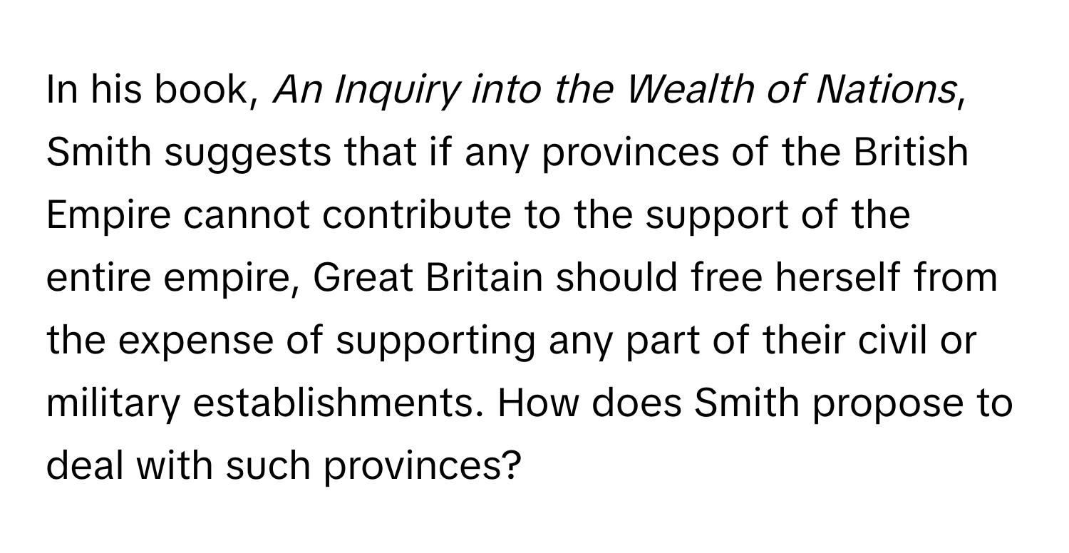 In his book, *An Inquiry into the Wealth of Nations*, Smith suggests that if any provinces of the British Empire cannot contribute to the support of the entire empire, Great Britain should free herself from the expense of supporting any part of their civil or military establishments. How does Smith propose to deal with such provinces?