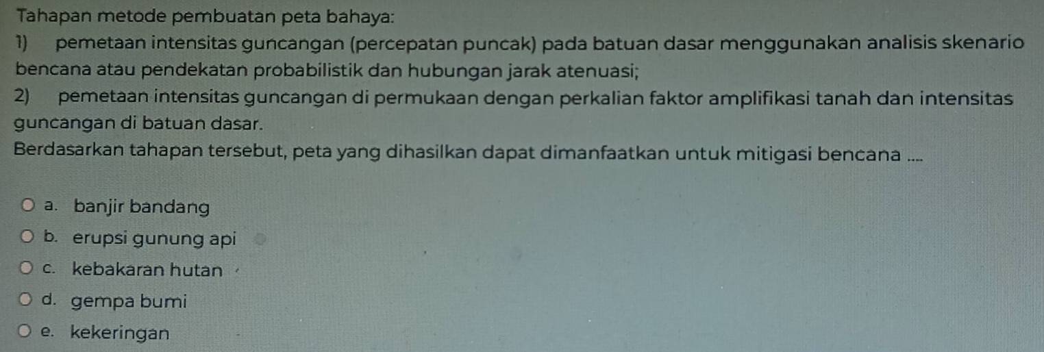 Tahapan metode pembuatan peta bahaya:
1) pemetaan intensitas guncangan (percepatan puncak) pada batuan dasar menggunakan analisis skenario
bencana atau pendekatan probabilistik dan hubungan jarak atenuasi;
2) pemetaan intensitas guncangan di permukaan dengan perkalian faktor amplifikasi tanah dan intensitas
guncangan di batuan dasar.
Berdasarkan tahapan tersebut, peta yang dihasilkan dapat dimanfaatkan untuk mitigasi bencana ....
a. banjir bandang
b. erupsi gunung api
c. kebakaran hután
d. gempa bumi
e. kekeringan