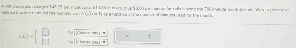 A cell phone plan charges $48.35 per month plus $14.06 in taxes, plus $0.60 per minute for calls beyond the 700-minute monthly limit. Write a piecewise- 
defined function to model the monthly cost C(x) (in$) as a function of the number of minutes used for the month. 
for (Choose one) ×
C(x)=beginarrayl □  □ endarray. for (Choose one)