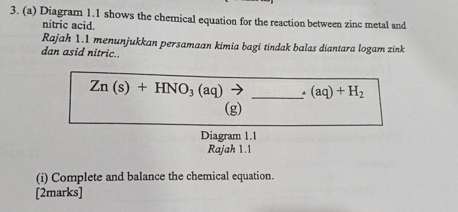 Diagram 1.1 shows the chemical equation for the reaction between zinc metal and 
nitric acid. 
Rajah 1.1 menunjukkan persamaan kimia bagi tindak balas diantara logam zink 
dan asid nitric..
Zn(s)+HNO_3(aq) _ 
. (aq)+H_2
(g) 
Diagram 1.1 
Rajah 1.1 
(i) Complete and balance the chemical equation. 
[2marks]