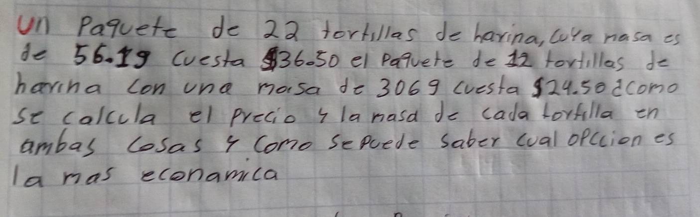 un Paquete de 22 forkillas de havina, cuYa nasa es 
de 56. 19 (uesta36. 50 el Paquete de 12 tortillas do 
harina con und masa de 3069 (uesta 924. 50 dcomo 
se calcula el precio i la nasd do cada lorfilla en 
ambas losas 4 Como sepuede Saber cual opccion es 
la mas econamila