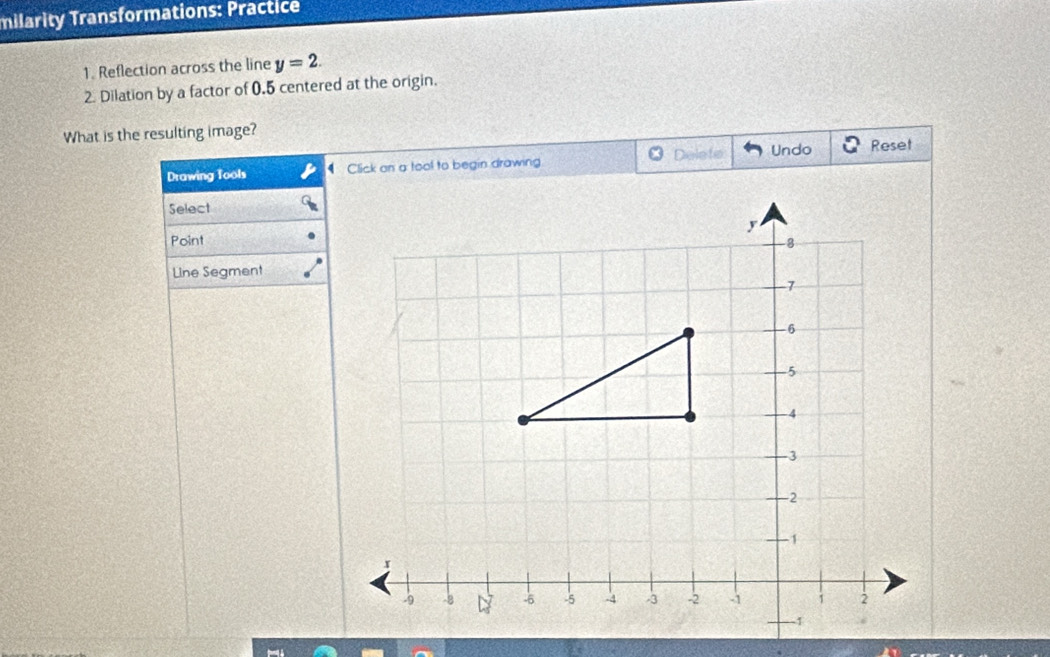 milarity Transformations: Practice 
1. Reflection across the line y=2. 
2. Dilation by a factor of 0.5 centered at the origin. 
What is the resulting image? 
Drawing Tools Click an a tool to begin drawing Delefe Undo Reset 
Select 
Point 
Line Segment