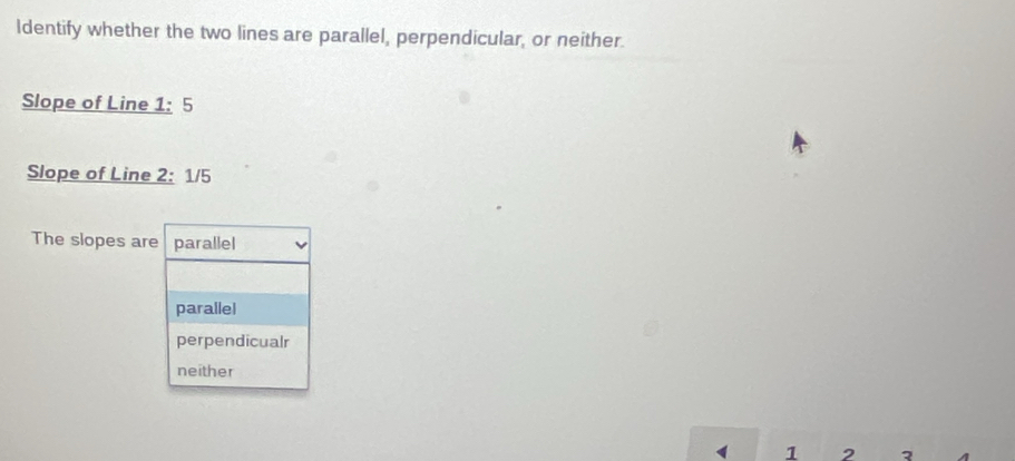 Identify whether the two lines are parallel, perpendicular, or neither.
Slope of Line 1: 5
Slope of Line 2: 1/5
The slopes are parallel
parallel
perpendicualr
neither
1 2 2