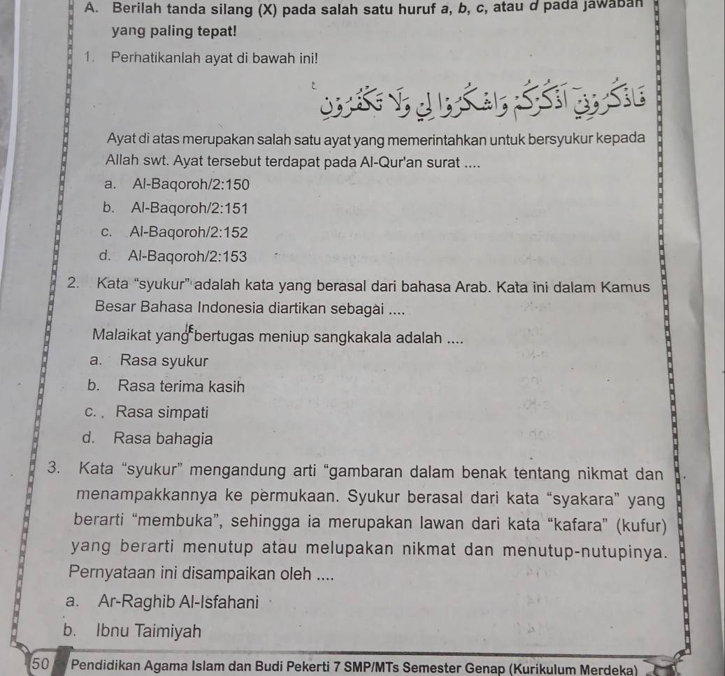 Berilah tanda silang (X) pada salah satu huruf a, b, c, atau d pada jawaban
.
yang paling tepat!
1. Perhatikanlah ayat di bawah ini!
Ayat di atas merupakan salah satu ayat yang memerintahkan untuk bersyukur kepada
Allah swt. Ayat tersebut terdapat pada Al-Qur'an surat ....
a. Al-Baqoroh/2:150
b. Al-Baqoroh/ 2:151
c. Al-Baqoroh/ 2:152
d. Al-Baqoroh/ 2:153
2. Kata “syukur” adalah kata yang berasal dari bahasa Arab. Kata ini dalam Kamus
Besar Bahasa Indonesia diartikan sebagài ....
Malaikat yang bertugas meniup sangkakala adalah ....
a. Rasa syukur
b. Rasa terima kasih
c. Rasa simpati
d. Rasa bahagia
3. Kata “syukur” mengandung arti “gambaran dalam benak tentang nikmat dan
menampakkannya ke permukaan. Syukur berasal dari kata “syakara” yang
berarti “membuka”, sehingga ia merupakan lawan dari kata “kafara” (kufur)
yang berarti menutup atau melupakan nikmat dan menutup-nutupinya.
Pernyataan ini disampaikan oleh ....
a. Ar-Raghib Al-Isfahani
b. Ibnu Taimiyah
50 Pendidikan Agama Islam dan Budi Pekerti 7 SMP/MTs Semester Genap (Kurikulum Merdeka)