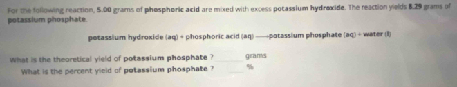 For the following reaction, 5.00 grams of phosphoric acid are mixed with excess potassium hydroxide. The reaction yields 8.29 grams of 
potassium phosphate. 
potassium hydroxide (aq) + phosphoric acid (aq) —→potassium phosphate (aq) + water (I) 
What is the theoretical yield of potassium phosphate ? _ grams
What is the percent yield of potassium phosphate ? _ %