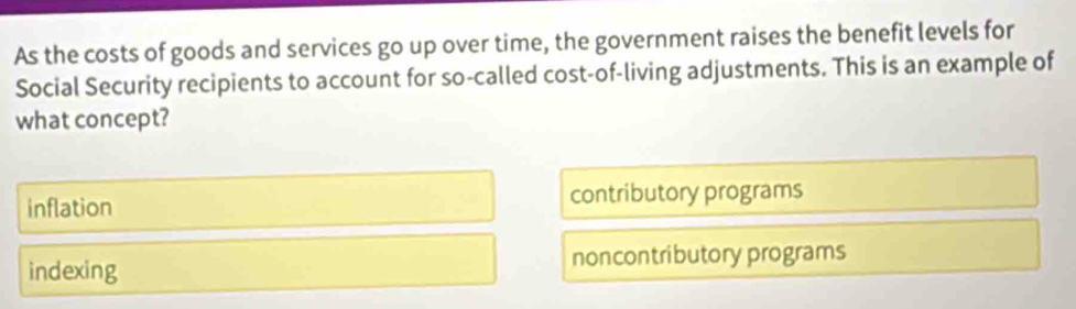 As the costs of goods and services go up over time, the government raises the benefit levels for
Social Security recipients to account for so-called cost-of-living adjustments. This is an example of
what concept?
inflation contributory programs
indexing noncontributory programs