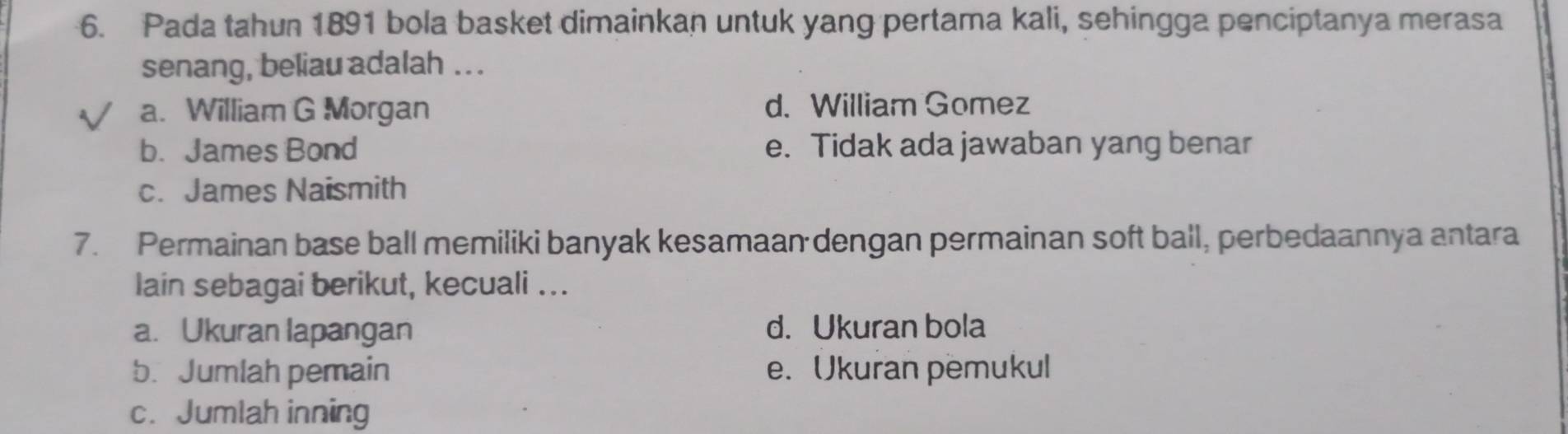 Pada tahun 1891 bola basket dimainkan untuk yang pertama kali, sehingga penciptanya merasa
senang, beliau adalah ...
a. William G Morgan d. William Gomez
b. James Bond e. Tidak ada jawaban yang benar
c. James Naismith
7. Permainan base ball memiliki banyak kesamaan dengan permainan soft ball, perbedaannya antara
lain sebagai berikut, kecuali ...
a. Ukuran lapangan d. Ukuran bola
b. Jumlah pemain e. Ukuran pemukul
c. Jumlah inning