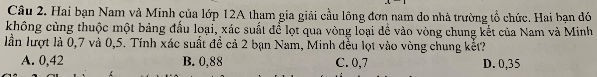 Hai bạn Nam và Minh của lớp 12A tham gia giải cầu lông đơn nam do nhà trường tổ chức. Hai bạn đó
không cùng thuộc một bảng đấu loại, xác suất để lọt qua vòng loại để vào vòng chung kết của Nam và Minh
lần lượt là 0,7 và 0,5. Tính xác suất để cả 2 bạn Nam, Minh đều lọt vào vòng chung kết?
A. 0,42 B. 0,88 C. 0,7 D. 0,35