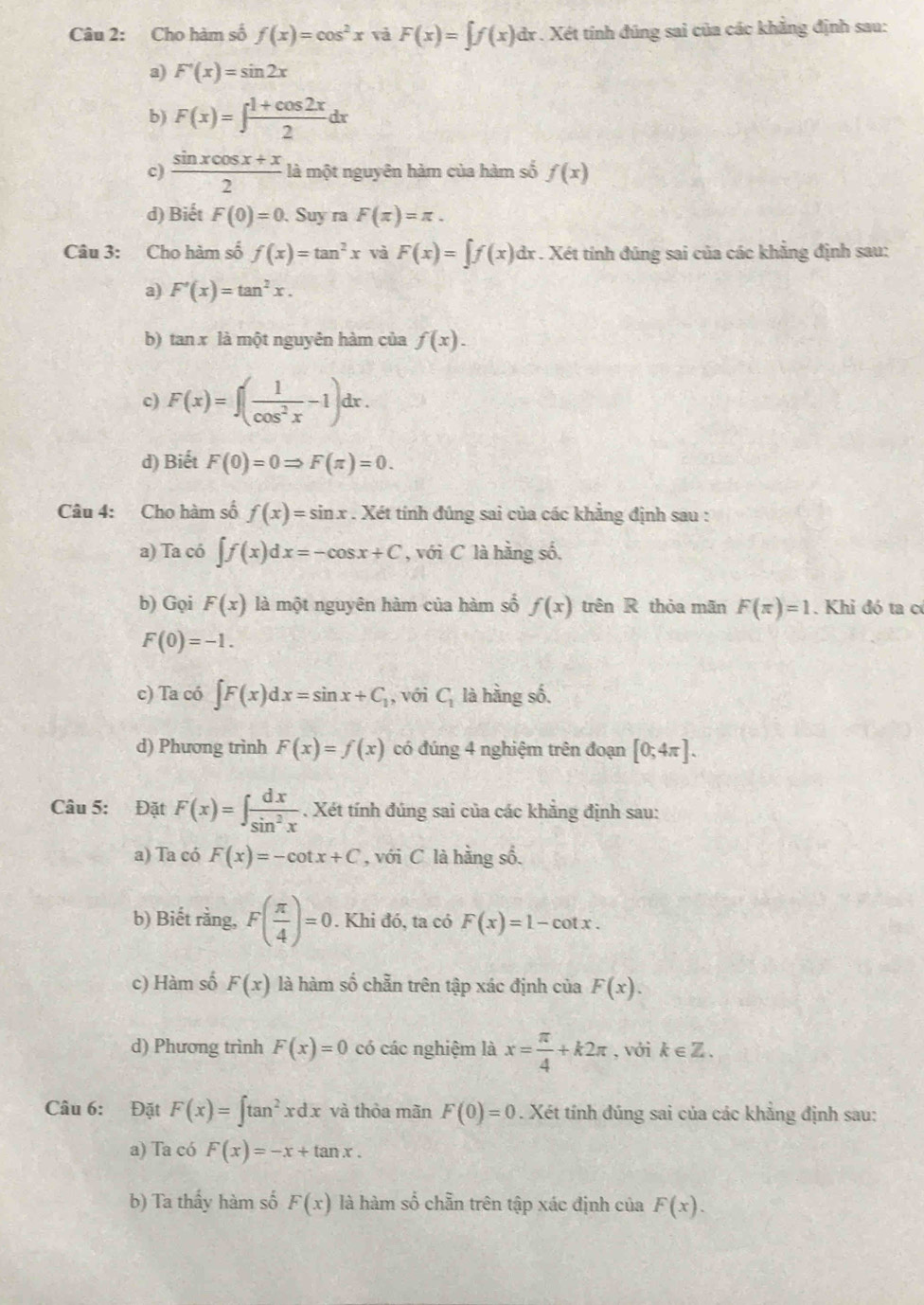 Cho hàm số f(x)=cos^2x vả F(x)=∈tlimits f(x) dr . Xét tính đúng sai của các khẳng định sau:
a) F'(x)=sin 2x
b) F(x)=∈t  (1+cos 2x)/2 dx
c)  (sin xcos x+x)/2  là một nguyên hàm của hàm số f(x)
d) Biết F(0)=0. Suy ra F(π )=π .
Câu 3: Cho hàm số f(x)=tan^2x và F(x)=∈t f(x)d dx . Xét tính đúng sai của các khẳng định sau:
a) F'(x)=tan^2x.
b) tan x là một nguyên hàm của f(x).
c) F(x)=∈t ( 1/cos^2x -1)dx.
d) Biết F(0)=0Rightarrow F(π )=0.
Câu 4: Cho hàm số f(x)=sin x. Xét tính đúng sai của các khẳng định sau :
a) Ta có ∈t f(x)dx=-cos x+C , với C là hãng số.
b) Gọi F(x) là một nguyên hàm của hàm số f(x) trên R thỏa mãn F(π )=1. Khi đó ta có
F(0)=-1.
c) Ta có ∈t F(x)dx=sin x+C_1 , với C_1 là hằng số.
d) Phương trình F(x)=f(x) có đúng 4 nghiệm trên đoạn [0;4π ].
Câu 5: Đặt F(x)=∈t  dx/sin^2x . Xét tính đúng sai của các khẳng định sau:
a) Ta có F(x)=-cot x+C , với C là hằng số.
b) Biết rằng, F( π /4 )=0. Khi đó, ta có F(x)=1-cot x.
c) Hàm số F(x) là hàm số chẵn trên tập xác định của F(x).
d) Phương trình F(x)=0 có các nghiệm là x= π /4 +k2π , với k∈ Z.
Câu 6: Đặt F(x)=∈t tan^2xdx và thỏa mãn F(0)=0. Xét tính đúng sai của các khẳng định sau:
a) Ta có F(x)=-x+tan x.
b) Ta thấy hàm số F(x) là hàm số chẵn trên tập xác định của F(x).