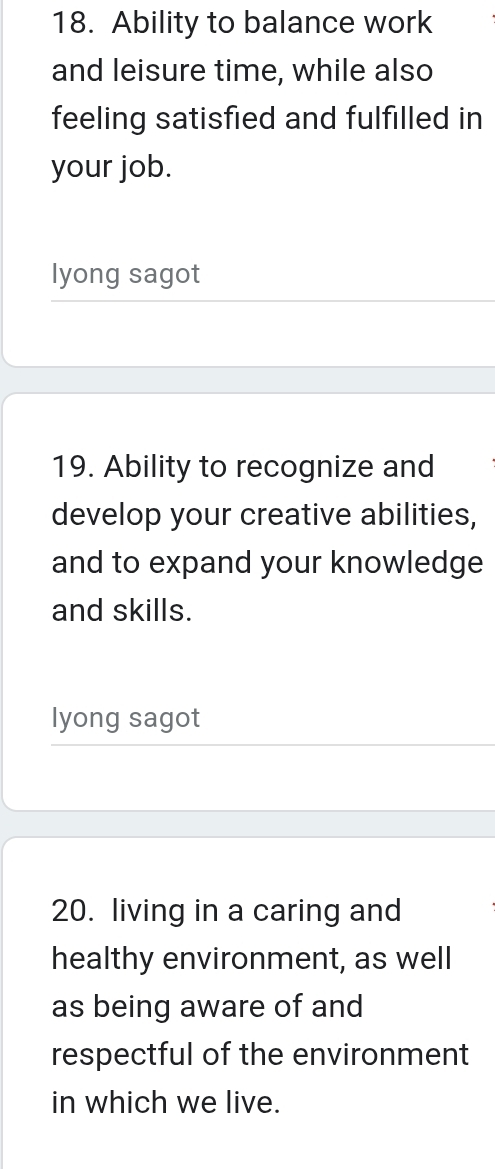 Ability to balance work 
and leisure time, while also 
feeling satisfied and fulfilled in 
your job. 
lyong sagot 
19. Ability to recognize and 
develop your creative abilities, 
and to expand your knowledge 
and skills. 
lyong sagot 
20. living in a caring and 
healthy environment, as well 
as being aware of and 
respectful of the environment 
in which we live.