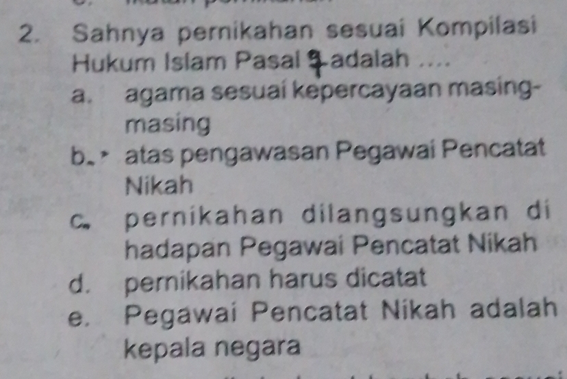 Sahnya pernikahan sesuai Kompilasi
Hukum Islam Pasal Ş adalah ....
a. agama sesuai kepercayaan masing-
masing
b. atas pengawasan Pegawai Pencatat
Nikah
c. pernikahan dilangsungkan di
hadapan Pegawai Pencatat Nikah
d. pernikahan harus dicatat
e. Pegawai Pencatat Nikah adalah
kepala negara