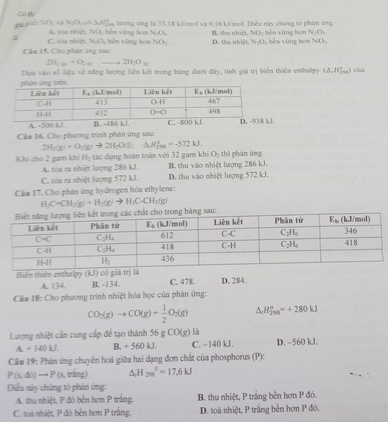 Có th
giǎ jién NO_2 và N_2O_4 có △ _1H_(298)^0 tương ứng là 33,18 kJ/mol và 9,16 kJ/mol. Điều này chứng tổ phán ứng
A. toa nhiệt NO_2 bền vũng hơn N_2O_4. B. thu nhiệt. NO_2 bền vững hơn N_2O_4.
A C. tòa nhiệt. N_2O_4 bền vũng hơn NO_2. D. thu nhiệt, N_2O_4 bèn vũng hơn NO_2.
Câu 15. Cho phản ứng sau:
2H_2(g)+O_2(g)to 2H_2O_(g)
Dựa vào số liệu về năng lượng liên kết trong bảng dưới đây, tính giá trị biến thiên enthalpy (△ _rH_(298)^o) của
A. -506 kl. B. -486 J.
Câu 16. Cho phương trình phản ứng sau:
2H_2(g)+O_2(g)to 2H_2O(l);△ _1H_(298)^o=-572kJ.
Khi cho 2 gam khí H_2 tác dụng hoàn toàn với 32 gam khí O_2 thì phản ứng
A. tòa ra nhiệt lượng 286 kJ. B. thu vào nhiệt lượng 286 kJ.
C. tòa ra nhiệt lượng 572 kJ. D. thu vào nhiệt lượng 572 kJ.
Câu 17. Cho phần ứng hydrogen hóa ethylene:
H_2C=CH_2(g)+H_2(g)to H_3C-CH_3(g)
sau:
Biến thiên enthalpy (kJ) có giá trị là
A. 134. B. -134. C. 478. D. 284.
Câu 18: Cho phương trình nhiệt hóa học của phản ứng:
CO_2(g)to CO(g)+ 1/2 O_2(g)
△ _rH_(298)^o=+280kJ
Lượng nhiệt cần cung cấp để tạo thành 56 g CO(g) là
A. + 140 kJ. B. + 560 kJ. C. −140 kJ. D. -560 kJ.
Câu 19: Phản ứng chuyến hoá giữa hai dạng đơn chất của phosphorus (P):
P(s,di)to P(s , trắng)
△ _rH_(298)^0=17,6kJ
DĐiều này chứng tỏ phản ứng:
A. thu nhiệt, P đỏ bền hơn P trắng. B. thu nhiệt, P trắng bền hơn P đó.
C. toà nhiệt, P đỏ bền hơn P trắng. D. toả nhiệt, P trắng bền hơn P đỏ.