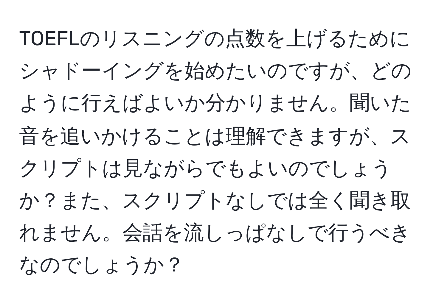 TOEFLのリスニングの点数を上げるためにシャドーイングを始めたいのですが、どのように行えばよいか分かりません。聞いた音を追いかけることは理解できますが、スクリプトは見ながらでもよいのでしょうか？また、スクリプトなしでは全く聞き取れません。会話を流しっぱなしで行うべきなのでしょうか？