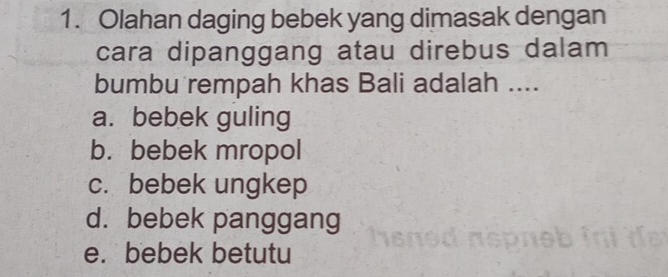 Olahan daging bebek yang dimasak dengan
cara dipanggang atau direbus dalam
bumbu rempah khas Bali adalah ....
a. bebek guling
b. bebek mropol
c. bebek ungkep
d. bebek panggang
e. bebek betutu