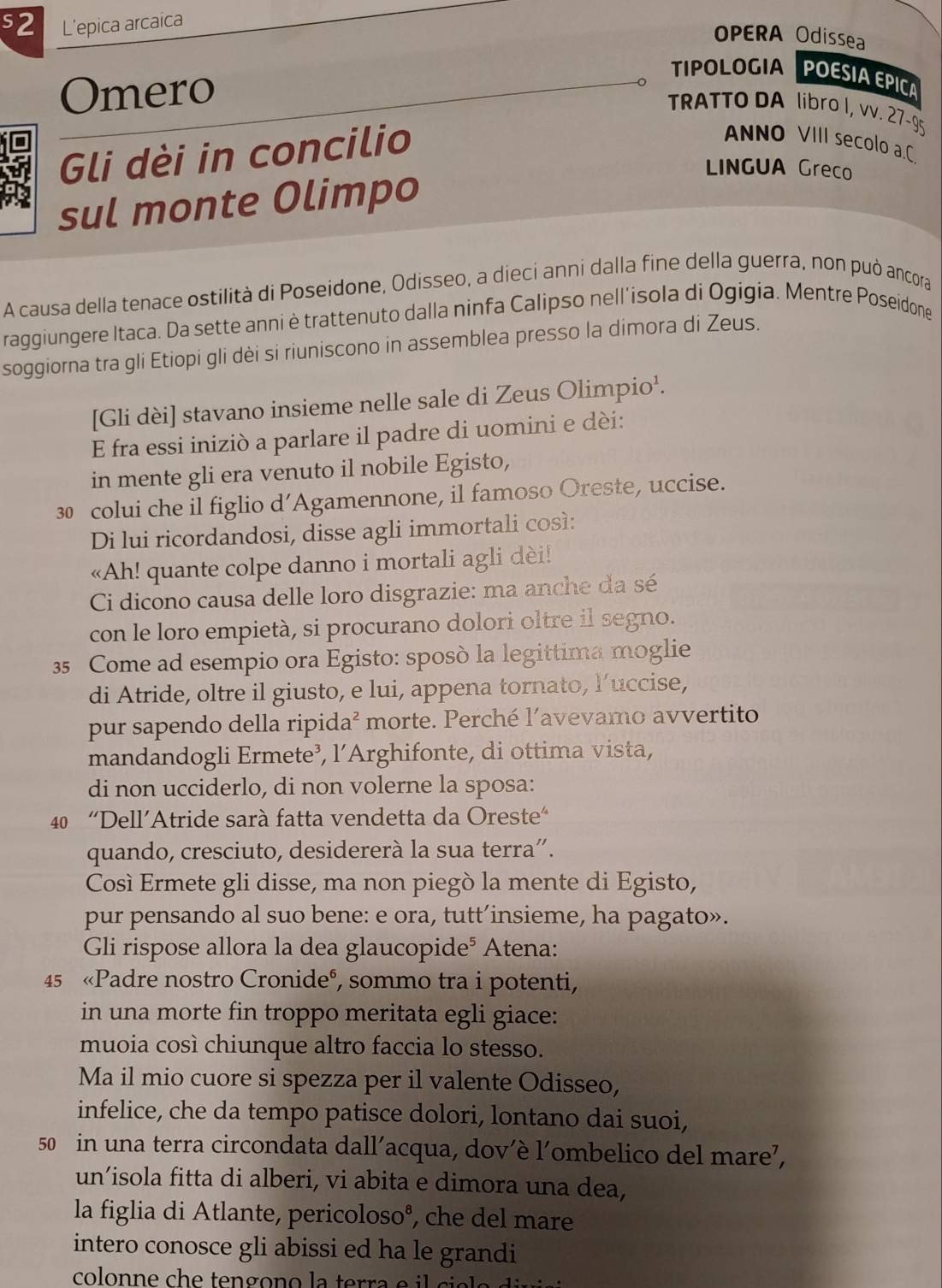 s2 L'epica arcaica
OPERA Odissea
Omero
TIPOLOGIA POESIA EPICA
TRATTO DA libro I, vv. 27-95
Gli dèi in concilio
ANNO VIII secolo a.C
sul monte Olimpo
LINGUA Greco
A causa della tenace ostilità di Poseidone, Odisseo, a diecí anni dalla fine della guerra, non può ancora
raggiungere Itaca. Da sette anni è trattenuto dalla ninfa Calipso nell'isola di Ogigia. Mentre Poseidone
soggiorna tra gli Etiopi gli dèi si riuniscono in assemblea presso la dimora di Zeus.
[Gli dèi] stavano insieme nelle sale di Zeus Olimpio¹.
E fra essi iniziò a parlare il padre di uomini e dèi:
in mente gli era venuto il nobile Egisto,
30 colui che il figlio d’Agamennone, il famoso Oreste, uccise.
Di lui ricordandosi, disse agli immortali così:
«Ah! quante colpe danno i mortali agli dèi!
Ci dicono causa delle loro disgrazie: ma anche da sé
con le loro empietà, si procurano dolori oltre il segno.
35 Come ad esempio ora Egisto: sposò la legittima moglie
di Atride, oltre il giusto, e lui, appena tornato, l’uccise,
pur sapendo della ripida² morte. Perché l’avevamo avvertito
mandandogli Ermete³, l’Arghifonte, di ottima vista,
di non ucciderlo, di non volerne la sposa:
40 “Dell’Atride sarà fatta vendetta da Oreste"
quando, cresciuto, desidererà la sua terra”.
Così Ermete gli disse, ma non piegò la mente di Egisto,
pur pensando al suo bene: e ora, tutt’insieme, ha pagato».
Gli rispose allora la dea glaucopide⁵ Atena:
45 «Padre nostro Cronideº, sommo tra i potenti,
in una morte fin troppo meritata egli giace:
muoia così chiunque altro faccia lo stesso.
Ma il mio cuore si spezza per il valente Odisseo,
infelice, che da tempo patisce dolori, lontano dai suoi,
50 in una terra circondata dall’acqua, dov’è l’ombelico del mare’,
un’isola fitta di alberi, vi abita e dimora una dea,
la figlia di Atlante, pericoloso®, che del mare
intero conosce gli abissi ed ha le grandi
colonne che  tengono la terra e i ci e