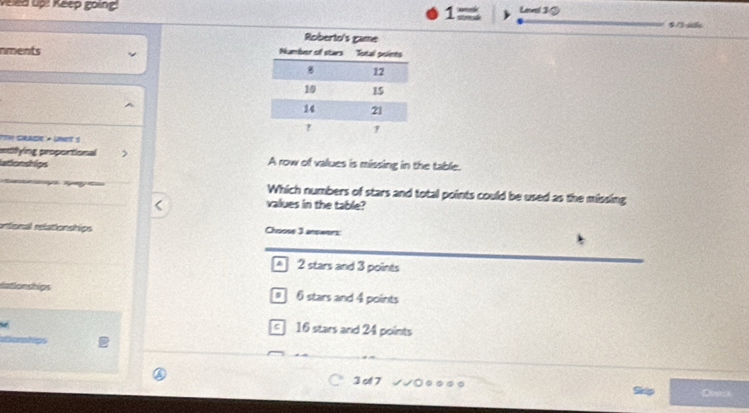 Veled up: Keep going 1 Level 3 ②
nments 
PiH Grade » Unet 5
atifying proportional > A row of values is missing in the table.
lationships
Which numbers of stars and total points could be used as the missing
values in the table?
ortonal relationships Choose 3 answers:
A 2 stars and 3 points
dationships # 6 stars and 4 points

c 16 stars and 24 points
3 c 7 …
Ship