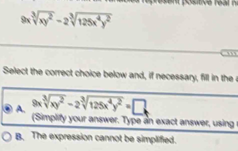 sent positive real n
9 sqrt[3](xy^2)-2sqrt[3](125x^4y^2)
,”
Select the correct choice below and, if necessary, fill in the a
A. 9xsqrt[3](xy^2)-2sqrt[3](125x^4y^2)=□
(Simplify your answer. Type an exact answer, using r
B. The expression cannot be simplified.