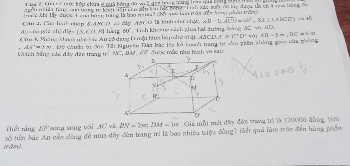 Giả sử một hộp chứa 4 quả bóng đỏ và 5 quả bóng trăng (các qua bóng cùng mẫu tị giong ta
ngẫu nhiên từng quả bóng ra khỏi hộp cho đến khi hết bóng. Tính xác suất để lấy được tất cả 4 quả bóng đỏ
trước khi lấy được 3 quả bóng trắng là bao nhiêu? (kết quả làm tròn đến hàng phần trăm).
Câu 2. Cho hình chóp S.ABCD có đáy ABCD là hình chữ nhật; AB=1;widehat ACD=60°,SA⊥ (ABCD) và số
đo của góc nhị diện [S,CD,B] bằng 60°. Tính khoảng cách giữa hai đường thằng SC và BD .
Câu 3. Phòng khách nhà bác An có dạng là một hình hộp chữ nhật ABCD.A'B'C'D' với AB=5m,BC=6m
AA'=3m. Đề chuẩn bị đón Tết Nguyên Đán bác lên kế hoạch trang trí cho phần không gian của phòng
khách bằng các dây đèn trang trí NC, BM, EF được mắc như hình vẽ sau:
Biết rằng EF song song với AC và BN=2m;DM=1m. Giá mỗi mét dây đèn trang trí là 120000 đồng. Hỏi
số tiền bác An cần dùng đề mua dây đèn trang trí là bao nhiêu triệu đồng? (kết quả làm tròn đến hàng phần
trăm).