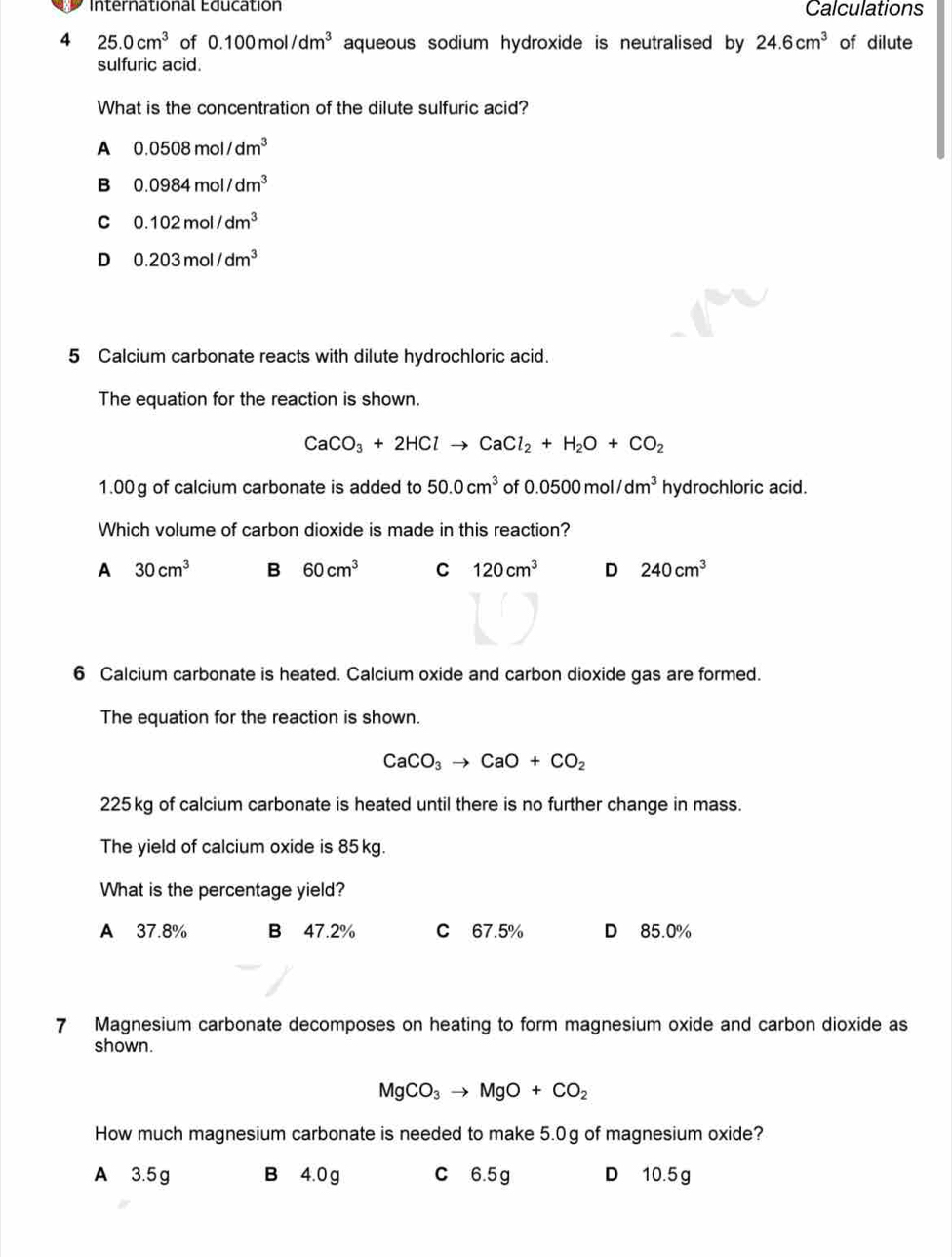 International Education Calculations
4 25.0cm^3 of 0.100mol/dm^3 aqueous sodium hydroxide is neutralised by 24.6cm^3 of dilute
sulfuric acid.
What is the concentration of the dilute sulfuric acid?
A 0.0508mol/dm^3
B 0.0984mol/dm^3
C 0.102mol/dm^3
D 0.203mol/dm^3
5 Calcium carbonate reacts with dilute hydrochloric acid.
The equation for the reaction is shown.
CaCO_3+2HClto CaCl_2+H_2O+CO_2
1.00g of calcium carbonate is added to 50.0cm^3 of 0.0500mol/dm^3 hydrochloric acid.
Which volume of carbon dioxide is made in this reaction?
A 30cm^3 B 60cm^3 C 120cm^3 D 240cm^3
6 Calcium carbonate is heated. Calcium oxide and carbon dioxide gas are formed.
The equation for the reaction is shown.
CaCO_3to CaO+CO_2
225kg of calcium carbonate is heated until there is no further change in mass.
The yield of calcium oxide is 85kg.
What is the percentage yield?
A 37.8% B 47.2% C 67.5% D 85.0%
7 Magnesium carbonate decomposes on heating to form magnesium oxide and carbon dioxide as
shown.
MgCO_3to MgO+CO_2
How much magnesium carbonate is needed to make 5.0g of magnesium oxide?
A 3.5 g B 4.0 g C 6.5g D 10.5 g