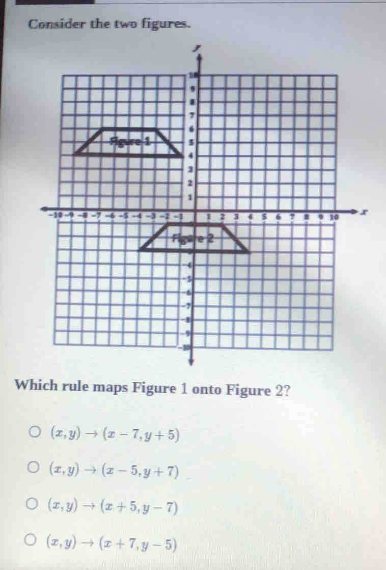 Consider the two figures.
Which rule maps Figure 1 onto Figure 2?
(x,y)to (x-7,y+5)
(x,y)to (x-5,y+7)
(x,y)to (x+5,y-7)
(x,y)to (x+7,y-5)