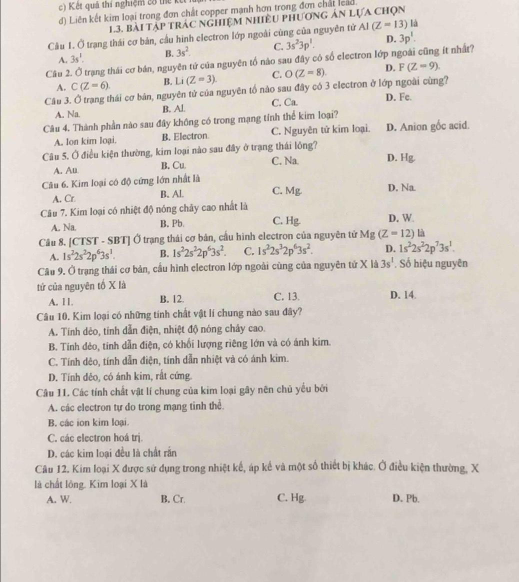 Kết quả thí nghiệm có thể 
d) Liên kết kim loại trong đơn chất copper mạnh hơn trong đơn chất lead.
1.3. bài tập trác nghiệm nhiều phương án lựa chọn
Cầu 1. Ở trạng thái cơ bản, cầu hình electron lớp ngoài cùng của nguyên tử AI(Z=13) là
A. 3s^1. B. 3s^2. C. 3s^23p^1. D. 3p^1.
Cầu 2. Ở trạng thái cơ bản, nguyên tứ của nguyên tố nảo sau đây có số electron lớp ngoài cũng ít nhất?
D.
C.
A. C(Z=6). B. Li (Z=3). O(Z=8). F(Z=9).
Cầu 3. Ở trạng thái cơ bản, nguyên tử của nguyên tố nào sau đây có 3 electron ở lớp ngoài cùng?
A. Na. B. Al. C. Ca.
D. Fe.
Câu 4. Thành phần nào sau đây không có trong mạng tỉnh thể kim loại?
A. lon kim loại. B. Electron C. Nguyên tử kim loại. D. Anion gốc acid.
Câu 5. Ở điều kiện thường, kim loại nào sau đây ở trạng thái lỏng?
C. Na. D. Hg.
A. Au. B. Cu
Câu 6. Kim loại có độ cứng lớn nhất là
A. Cr. B.Al. C. Mg. D. Na
Câu 7. Kim loại có nhiệt độ nóng chảy cao nhất là
A. Na. B. Pb. C. Hg.
D. W
Câu 8. C TST - SBT] Ở trạng thái cơ bản, cấu hình electron của nguyên tử Mg (Z=12) là
A. 1s^22s^22p^63s^1. B. 1s^22s^22p^63s^2. C. 1s^22s^32p^63s^2.
D. 1s^22s^22p^73s^1.
Cầu 9. Ở trạng thái cơ bản, cầu hình electron lớp ngoài cùng của nguyên tử X là 3s^1. Số hiệu nguyên
tử của nguyên tố X là
A. 11. B. 12. C. 13. D. 14.
Câu 10. Kim loại có những tính chất vật lí chung nào sau đây?
A. Tính dẻo, tính dẫn điện, nhiệt độ nóng chảy cao.
B. Tính dèo, tính dẫn điện, có khối lượng riêng lớn và có ánh kim.
C. Tính dẻo, tính dẫn điện, tính dẫn nhiệt và có ánh kim.
D. Tính đêo, có ánh kim, rất cứng.
Câu 11. Các tính chất vật lí chung của kim loại gây nên chủ yếu bởi
A. các electron tự do trong mạng tinh thể.
B. các ion kim loại.
C. các electron hoá trị.
D. các kim loại đều là chất rắn
Câu 12. Kim loại X được sử dụng trong nhiệt kế, áp kế và một số thiết bị khác. Ở điều kiện thường, X
là chất lông. Kim loại X là
A. W. B. Cr. C. Hg. D. Pb.