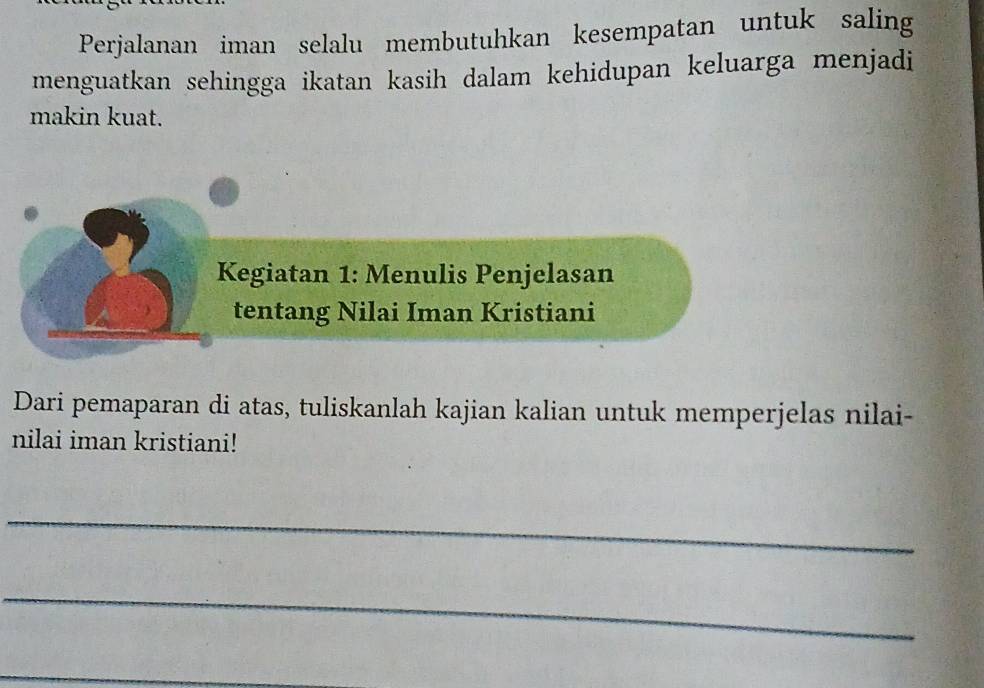 Perjalanan iman selalu membutuhkan kesempatan untuk saling 
menguatkan sehingga ikatan kasih dalam kehidupan keluarga menjadi 
makin kuat. 
Kegiatan 1: Menulis Penjelasan 
tentang Nilai Iman Kristiani 
Dari pemaparan di atas, tuliskanlah kajian kalian untuk memperjelas nilai- 
nilai iman kristiani! 
_ 
_ 
_