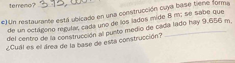 terreno? 
c)Un restaurante está ubicado en una construcción cuya base tiene forma 
de un octágono regular, cada uno de los lados mide 8 m; se sabe que 
del centro de la construcción al punto medio de cada lado hay 9.656 m. 
¿Cuál es el área de la base de esta construcción?