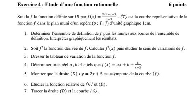 Etude d’une fonction rationnelle 6 points 
Soit la f la fonction définie sur /R par f(x)= (2x^2-x+3)/x-3  .∈t C) est la courbe représentative de la 
fonction f dans le plan muni d'un repère (o;vector l;vector J) d'unité graphique 1cm. 
1. Déterminer l'ensemble de définition de f puis les limites aux bornes de l'ensemble de 
définition. Interpréter graphiquement les résultats. 
2. Soit f' la fonction dérivée de f. Calculer f'(x) puis étudier le sens de variations de f. 
3. Dresser le tableau de variation de la fonction f. 
4. Déterminer trois réel a , b et c tels que f(x)=ax+b+ c/x-3 . 
5. Montrer que la droite (D) : y=2x+5 est asymptote de la courbe (f). 
6. Etudier la fonction relative de (6) e z (D)
7. Tracer la droite (D) et la courbe (G).