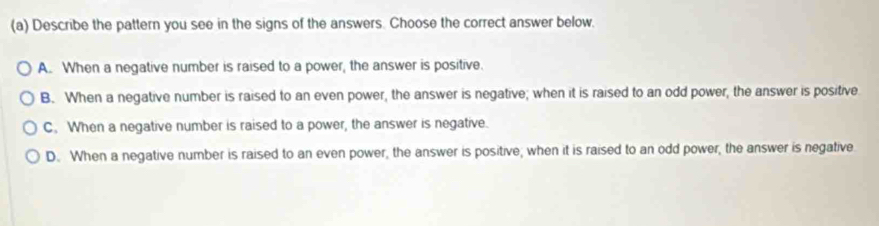 Describe the pattern you see in the signs of the answers. Choose the correct answer below.
A. When a negative number is raised to a power, the answer is positive.
B. When a negative number is raised to an even power, the answer is negative; when it is raised to an odd power, the answer is positive.
C. When a negative number is raised to a power, the answer is negative.
D. When a negative number is raised to an even power, the answer is positive; when it is raised to an odd power, the answer is negative