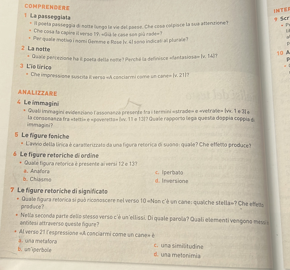 COMPRENDERE
INTER
9 Scr
1 La passeggiata li
Il poeta passeggia di notte lungo le vie del paese. Che cosa colpisce la sua attenzione? P
Che cosa fa capire il verso 19: «Già le case son più rade»?
Per quale motivo i nomi Gemme e Rose (v,4) sono indicati al plurale?
a
2 La notte
。 Quale percezione ha il poeta della notte? Perché la definisce «fantasiosa» (v.14) 7
10 A
p
3 L'io lirico 7
Che impressione suscita il verso «A conciarmi come un cane» (v.21)
ANALIZZARE
4 Le immagini
Quali immagini evidenziano l'assonanza presente fra i termini «strade» e «vetrate» (vv. 1 e 3) e
la consonanza fra «tetti» e «poveretto» (vv. 11 e 13)? Quale rapporto lega questa doppia coppia di
immagini?
5 Le figure foniche
L’avvio della lirica è caratterizzato da una figura retorica di suono: quale? Che effetto produce?
6 Le figure retoriche di ordine
Quale figura retorica è presente ai versi 12 e 13?
a. Anafora c. Iperbato
b. Chiasmo d. Inversione
7 Le figure retoriche di significato
Quale figura retorica si può riconoscere nel verso 10 «Non c’è un cane: qualche stella»? Che effetto
produce?
Nella seconda parte dello stesso verso c'è un'ellissi. Di quale parola? Quali elementi vengono messi
antitesi attraverso queste figure?
Al verso 21 l'espressione «A conciarmi come un cane» è
a. una metafora c. una similitudine
b. un’iperbole d. una metonimia