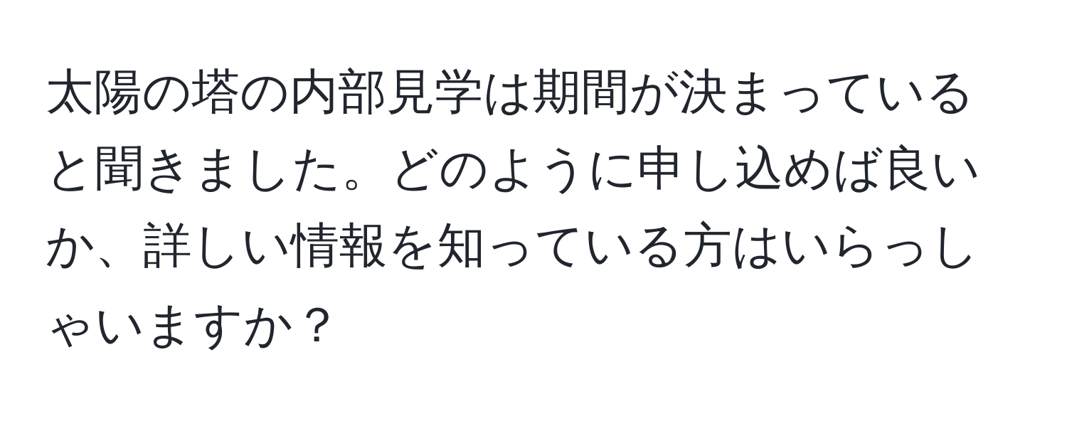 太陽の塔の内部見学は期間が決まっていると聞きました。どのように申し込めば良いか、詳しい情報を知っている方はいらっしゃいますか？