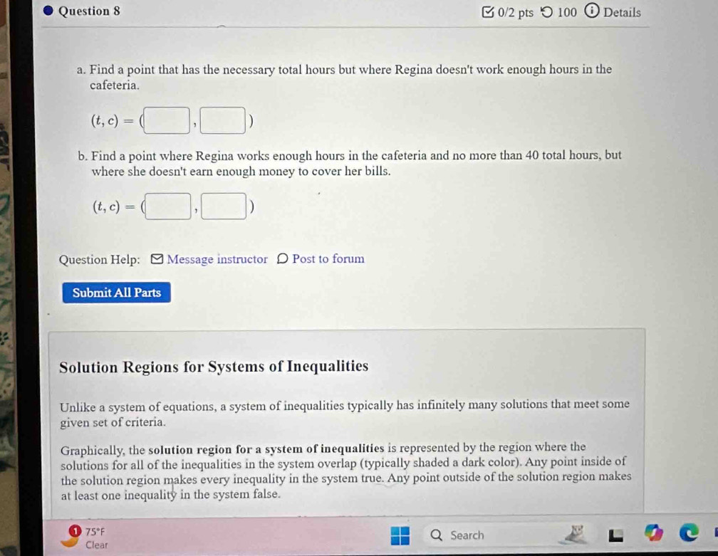 つ100 D Details 
a. Find a point that has the necessary total hours but where Regina doesn't work enough hours in the 
cafeteria.
(t,c)=(□ ,□ )
b. Find a point where Regina works enough hours in the cafeteria and no more than 40 total hours, but 
where she doesn't earn enough money to cover her bills.
(t,c)=(□ ,□ )
Question Help: [ Message instructor 〇 Post to forum 
Submit All Parts 
Solution Regions for Systems of Inequalities 
Unlike a system of equations, a system of inequalities typically has infinitely many solutions that meet some 
given set of criteria. 
Graphically, the solution region for a system of inequalities is represented by the region where the 
solutions for all of the inequalities in the system overlap (typically shaded a dark color). Any point inside of 
the solution region makes every inequality in the system true. Any point outside of the solution region makes 
at least one inequality in the system false. 
1 75 F Search 
Clear