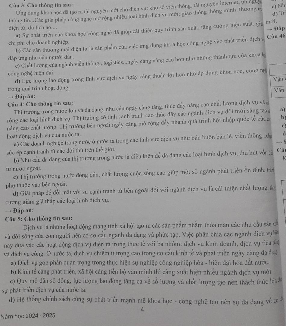 Cho thông tin sau:
Ứng dụng khoa học đã tạo ra tài nguyên mới cho dịch vụ: kho số viễn thông, tài nguyên internet, tải nguy
d) Trì
thông tin...Các giải pháp công nghệ mở rộng nhiều loại hình dịch vụ mới: giao thông thông minh, thương m c) Nh
điện tử, du lịch ảo,...
a) Sự phát triển của khoa học công nghệ đã giúp cải thiện quy trình sản xuất, tăng cường hiệu suất, giả mới. → Đáp
chi phí cho doanh nghiệp.
b) Các sản thương mại điện tử là sản phẩm của việc ứng dụng khoa học công nghệ vào phát triển dịch vị Câu 46
đáp ứng nhu cầu người dân.
c) Chất lượng của ngành viễn thông , logistics...ngày cảng nâng cao hơn nhờ những thành tựu của khoa l
công nghệ hiện đại.
d) Lực lượng lao động trong lĩnh vực dịch vụ ngày cảng thuận lợi hơn nhờ áp dụng khoa học, công ng
Vận 
trong quá trình hoạt động.
→ Đáp án: Vận
Câu 4: Cho thông tin sau:
Thị trường trong nước lớn và đa dạng, nhu cầu ngày cảng tăng, thúc đầy nâng cao chất lượng dịch vụ và
rộng các loại hình dịch vụ. Thị trường có tính cạnh tranh cao thúc đẩy các ngành dịch vụ đổi mới sáng tạo a)
nâng cao chất lượng. Thị trường bên ngoài ngày càng mở rộng đầy nhanh quá trình hội nhập quốc tế của á b)
c)
hoạt động dịch vụ của nước ta.
a) Các doanh nghiệp trong nước ở nước ta trong các lĩnh vực dịch vụ như bán buôn bán lẻ, viễn thông...ch d
sức ép cạnh tranh từ các đổi thủ trên thế giới. Câ → Ⅰ
b) Nhu cầu đa dạng của thị trường trong nước là điều kiện để đa dạng các loại hình dịch vụ, thu hút vốn đà
K
tư nước ngoài.
c) Thị trường trong nước đông dân, chất lượng cuộc sống cao giúp một số ngành phát triển ổn định, tránh
phụ thuộc vào bên ngoài.
d) Giải pháp để đối mặt với sự cạnh tranh từ bên ngoài đối với ngành dịch vụ là cải thiện chất lượng, tăng
cường giảm giá thấp các loại hình dịch vụ.
→ Đáp án:
Câu 5: Cho thông tin sau:
Dịch vụ là những hoạt động mang tính xã hội tạo ra các sản phẩm nhằm thỏa mãn các nhu cầu sản xã
và đời sống của con người nên có cơ cấu ngành đa dạng và phức tạp. Việc phân chia các ngành dịch vụ hớ
nay dựa vào các hoạt động dịch vụ diễn ra trong thực tế với ba nhóm: dịch vụ kinh doanh, địch vụ tiêu dừn
và dịch vụ công. Ở nước ta, dịch vụ chiếm tỉ trọng cao trong cơ cấu kinh tế và phát triển ngày cảng đa dạng
a) Dịch vụ góp phần quan trọng trong thực hiện sự nghiệp công nghiệp hóa - hiện đại hóa đất nước.
b) Kinh tế càng phát triển, xã hội càng tiến bộ văn minh thì càng xuất hiện nhiều ngành dịch vụ mới.
c) Quy mô dân số đông, lực lượng lao động tăng cả về số lượng và chất lượng tạo nên thách thức lớn cơ
sự phát triển dịch vụ của nước ta.
d) Hệ thống chính sách cùng sự phát triển mạnh mẽ khoa học - công nghệ tạo nên sự đa dạng về cơ ủ
4
Năm học 2024 - 2025