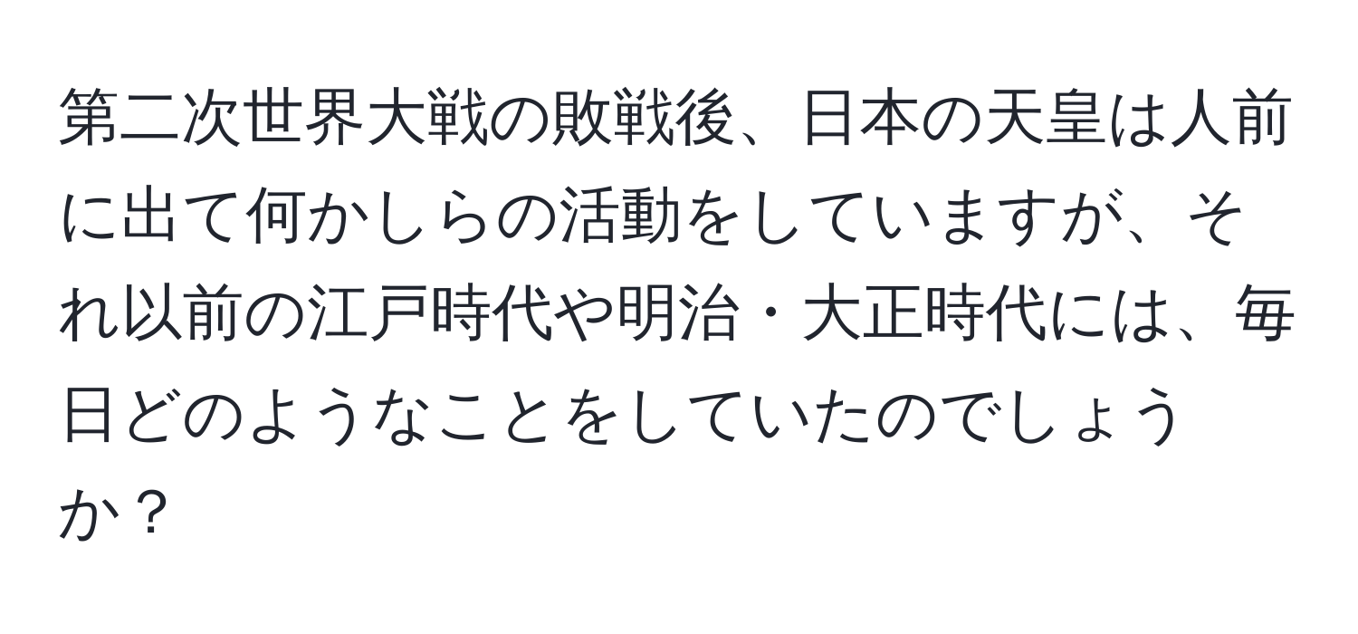 第二次世界大戦の敗戦後、日本の天皇は人前に出て何かしらの活動をしていますが、それ以前の江戸時代や明治・大正時代には、毎日どのようなことをしていたのでしょうか？