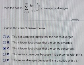 Does the series sumlimits _(n=1)^(∈fty) (tan^(-1)n)/1+n^2  converge or diverge?
Choose the correct answer below
A. The nth-term test shows that the series diverges
B. The integral test shows that the series diverges
C. The integral test shows that the series converges
D. The series converges because it is a p -series with p>1
E. The series diverges because it is a p -series with p≤ 1