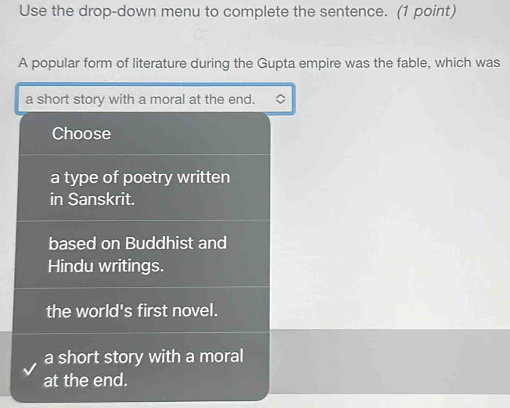 Use the drop-down menu to complete the sentence. (1 point)
A popular form of literature during the Gupta empire was the fable, which was
a short story with a moral at the end.
Choose
a type of poetry written
in Sanskrit.
based on Buddhist and
Hindu writings.
the world's first novel.
a short story with a moral
at the end.