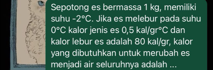 Sepotong es bermassa 1 kg, memiliki 
suhu -2°C. Jika es melebur pada suhu
0°C kalor jenis es 0,5kal/gr°C dan 
kalor lebur es adalah 80 kal/gr, kalor 
yang dibutuhkan untuk merubah es 
menjadi air seluruhnya adalah ...