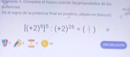 Completa el hueco usando las própiedades de las 
potencias: 
;No ≡ 
(Si el signo de la potencia final es positivo, ¡déjalo en blanco!)
[(+2)^6]^5:(+2)^26= ) =
88 VER SOLUCIÓN