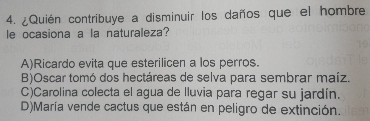 ¿Quién contribuye a disminuir los daños que el hombre
le ocasiona a la naturaleza?
A)Ricardo evita que esterilicen a los perros.
B)Oscar tomó dos hectáreas de selva para sembrar maíz.
C)Carolina colecta el agua de lluvia para regar su jardín.
D)María vende cactus que están en peligro de extinción.